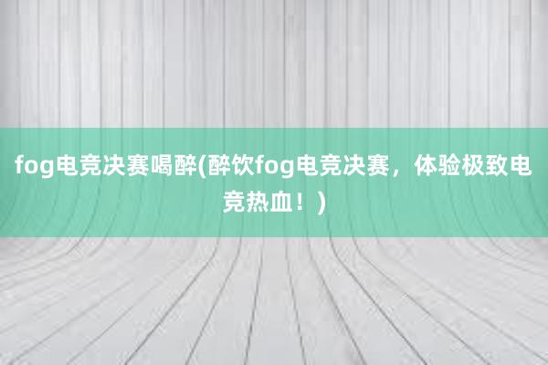 fog电竞决赛喝醉(醉饮fog电竞决赛，体验极致电竞热血！)