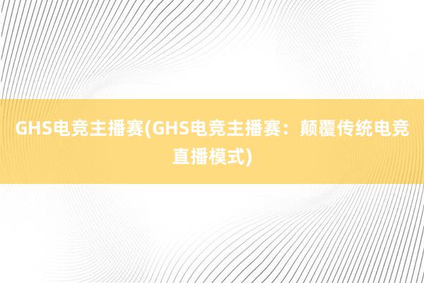 GHS电竞主播赛(GHS电竞主播赛：颠覆传统电竞直播模式)