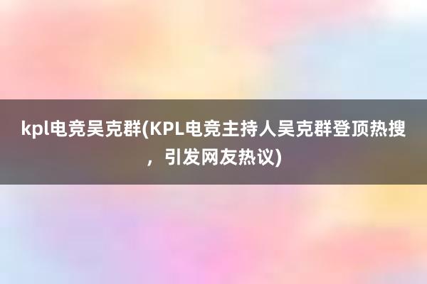 kpl电竞吴克群(KPL电竞主持人吴克群登顶热搜，引发网友热议)