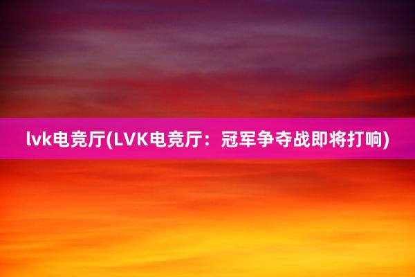 lvk电竞厅(LVK电竞厅：冠军争夺战即将打响)