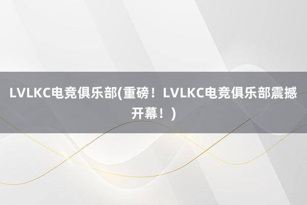 LVLKC电竞俱乐部(重磅！LVLKC电竞俱乐部震撼开幕！)