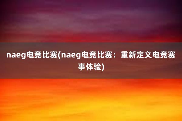 naeg电竞比赛(naeg电竞比赛：重新定义电竞赛事体验)