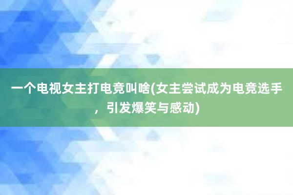 一个电视女主打电竞叫啥(女主尝试成为电竞选手，引发爆笑与感动)