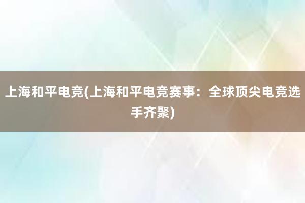 上海和平电竞(上海和平电竞赛事：全球顶尖电竞选手齐聚)