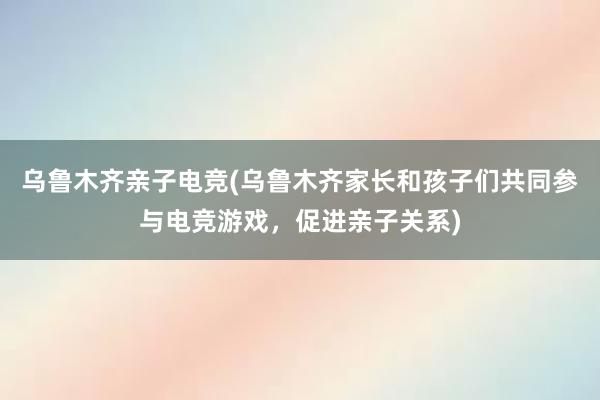 乌鲁木齐亲子电竞(乌鲁木齐家长和孩子们共同参与电竞游戏，促进亲子关系)