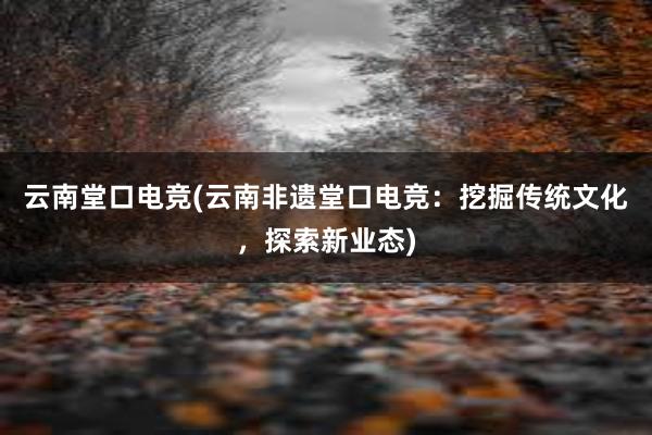 云南堂口电竞(云南非遗堂口电竞：挖掘传统文化，探索新业态)