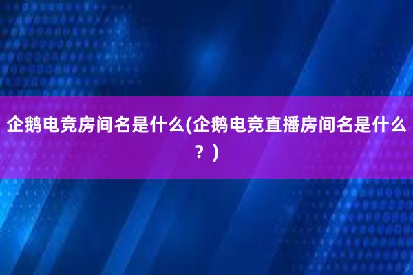 企鹅电竞房间名是什么(企鹅电竞直播房间名是什么？)