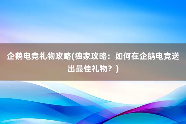 企鹅电竞礼物攻略(独家攻略：如何在企鹅电竞送出最佳礼物？)