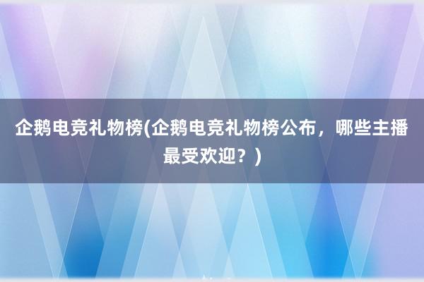 企鹅电竞礼物榜(企鹅电竞礼物榜公布，哪些主播最受欢迎？)