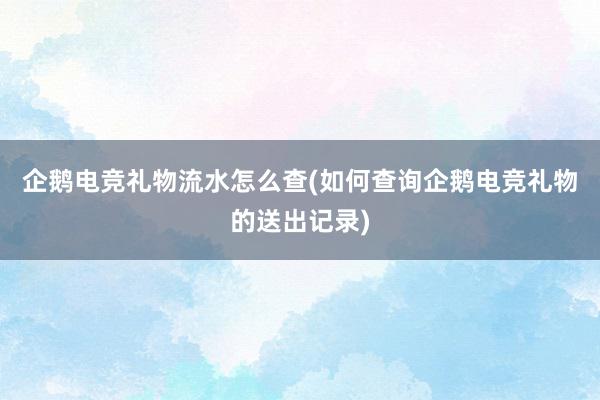 企鹅电竞礼物流水怎么查(如何查询企鹅电竞礼物的送出记录)