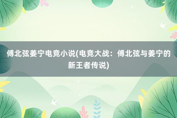 傅北弦姜宁电竞小说(电竞大战：傅北弦与姜宁的新王者传说)