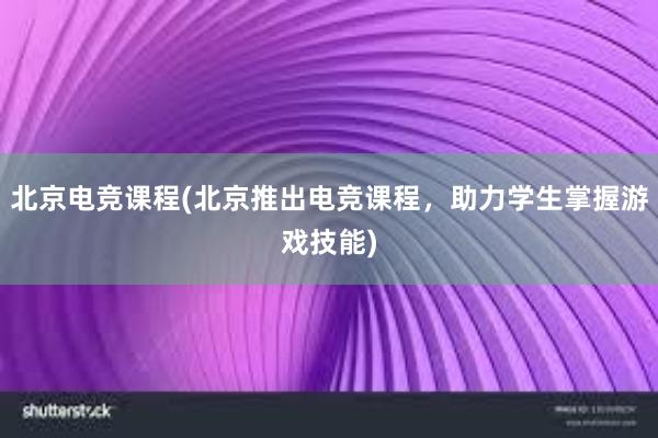 北京电竞课程(北京推出电竞课程，助力学生掌握游戏技能)