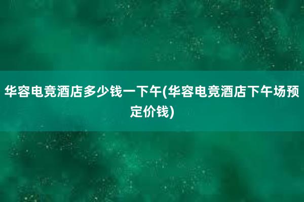 华容电竞酒店多少钱一下午(华容电竞酒店下午场预定价钱)