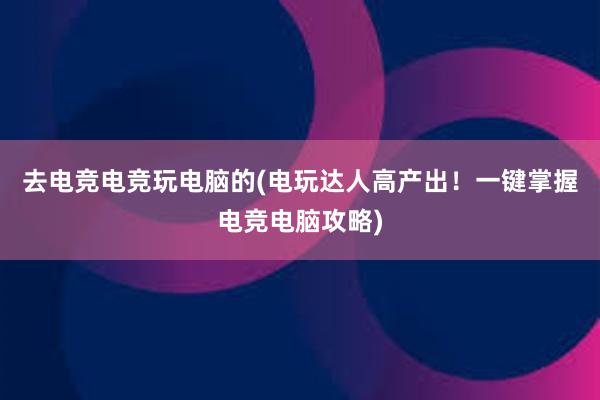 去电竞电竞玩电脑的(电玩达人高产出！一键掌握电竞电脑攻略)