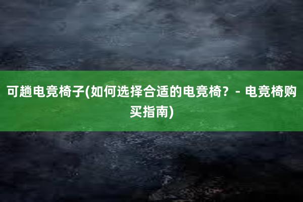 可趟电竞椅子(如何选择合适的电竞椅？- 电竞椅购买指南)