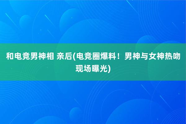 和电竞男神相 亲后(电竞圈爆料！男神与女神热吻现场曝光)