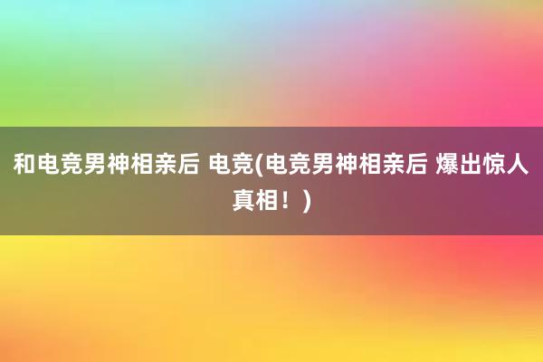 和电竞男神相亲后 电竞(电竞男神相亲后 爆出惊人真相！)