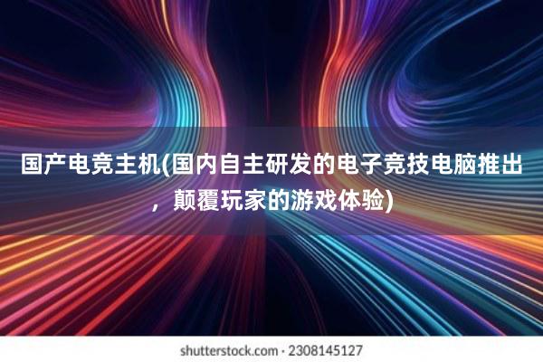 国产电竞主机(国内自主研发的电子竞技电脑推出，颠覆玩家的游戏体验)