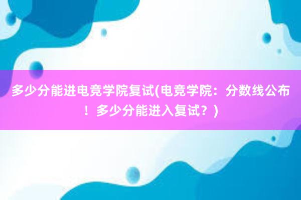 多少分能进电竞学院复试(电竞学院：分数线公布！多少分能进入复试？)