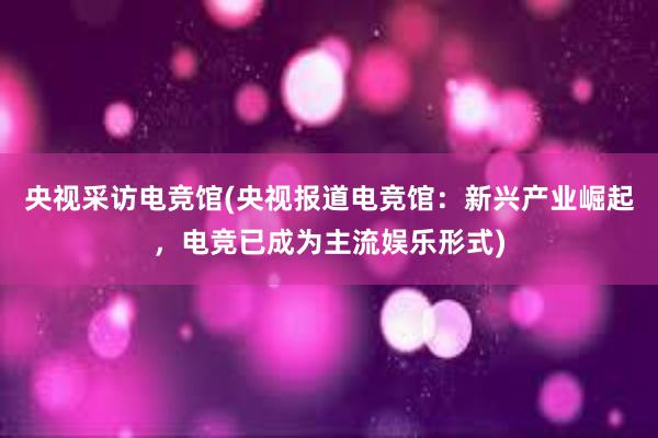 央视采访电竞馆(央视报道电竞馆：新兴产业崛起，电竞已成为主流娱乐形式)