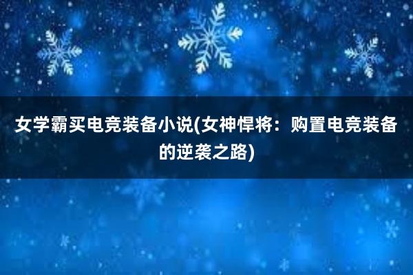 女学霸买电竞装备小说(女神悍将：购置电竞装备的逆袭之路)