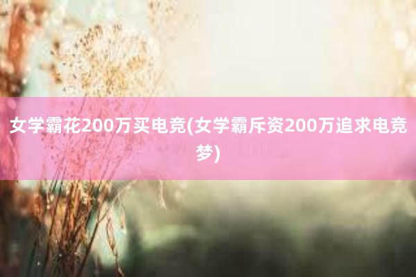 女学霸花200万买电竞(女学霸斥资200万追求电竞梦)