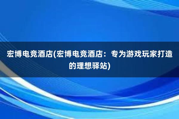 宏博电竞酒店(宏博电竞酒店：专为游戏玩家打造的理想驿站)