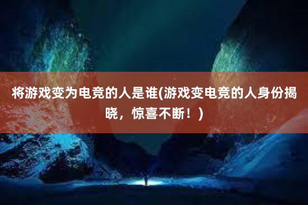 将游戏变为电竞的人是谁(游戏变电竞的人身份揭晓，惊喜不断！)