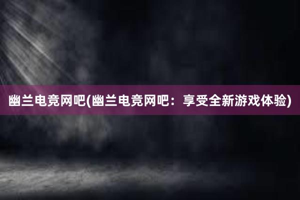 幽兰电竞网吧(幽兰电竞网吧：享受全新游戏体验)