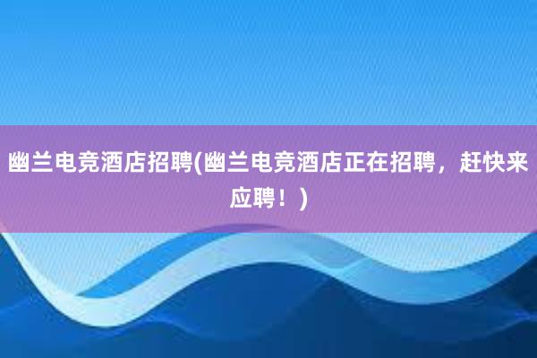 幽兰电竞酒店招聘(幽兰电竞酒店正在招聘，赶快来应聘！)