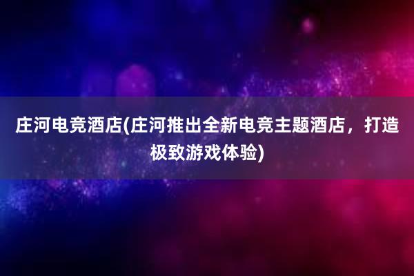 庄河电竞酒店(庄河推出全新电竞主题酒店，打造极致游戏体验)