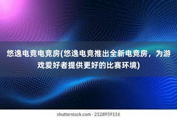 悠逸电竞电竞房(悠逸电竞推出全新电竞房，为游戏爱好者提供更好的比赛环境)