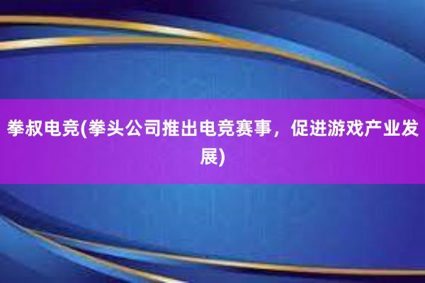 拳叔电竞(拳头公司推出电竞赛事，促进游戏产业发展)