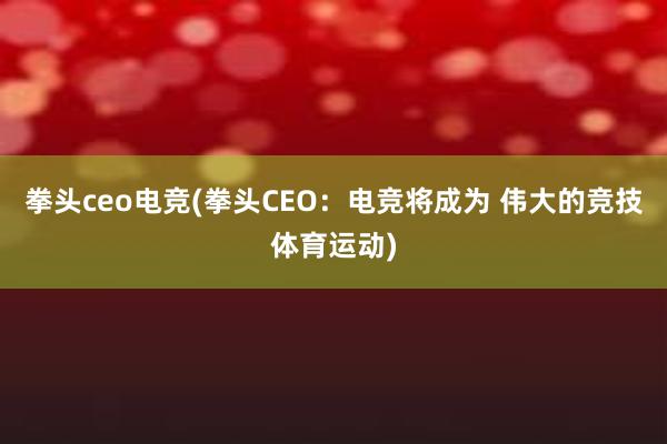 拳头ceo电竞(拳头CEO：电竞将成为 伟大的竞技体育运动)