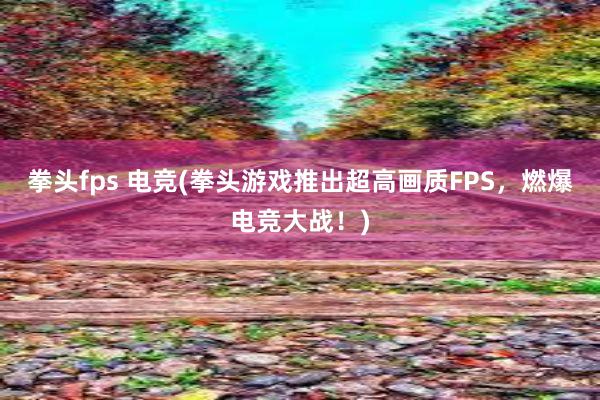 拳头fps 电竞(拳头游戏推出超高画质FPS，燃爆电竞大战！)