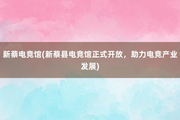 新蔡电竞馆(新蔡县电竞馆正式开放，助力电竞产业发展)