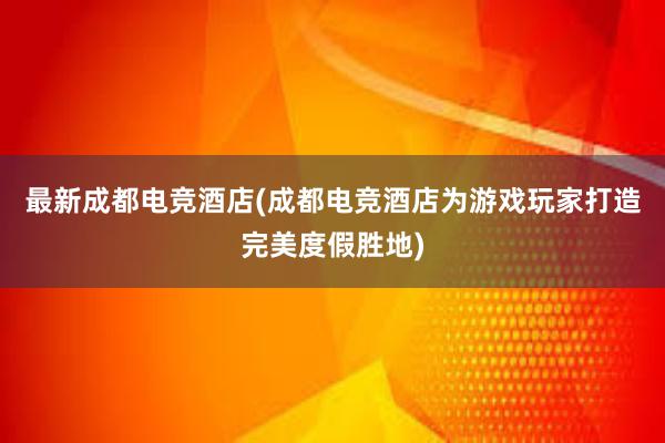 最新成都电竞酒店(成都电竞酒店为游戏玩家打造完美度假胜地)