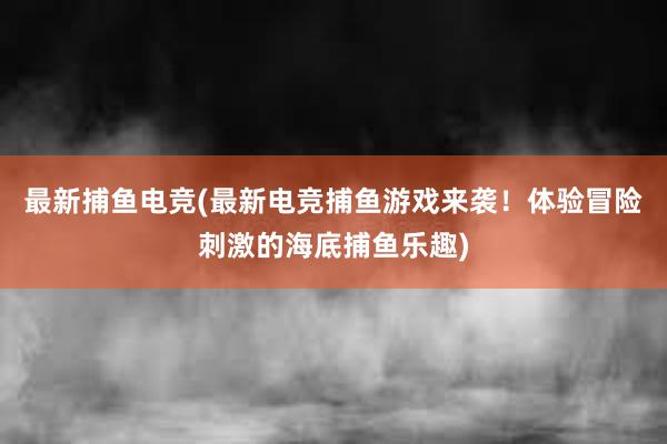 最新捕鱼电竞(最新电竞捕鱼游戏来袭！体验冒险刺激的海底捕鱼乐趣)