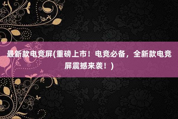 最新款电竞屏(重磅上市！电竞必备，全新款电竞屏震撼来袭！)