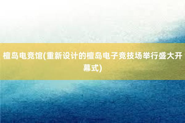 檀岛电竞馆(重新设计的檀岛电子竞技场举行盛大开幕式)