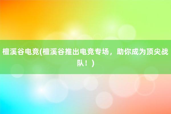 檀溪谷电竞(檀溪谷推出电竞专场，助你成为顶尖战队！)