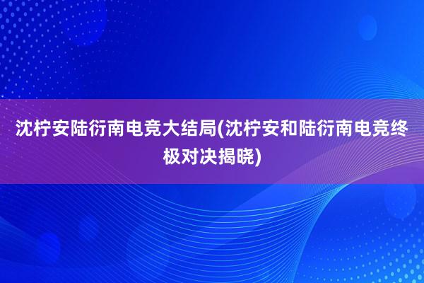 沈柠安陆衍南电竞大结局(沈柠安和陆衍南电竞终极对决揭晓)