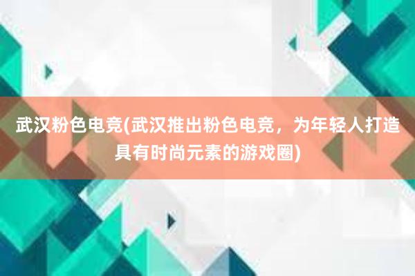 武汉粉色电竞(武汉推出粉色电竞，为年轻人打造具有时尚元素的游戏圈)