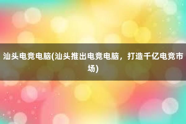 汕头电竞电脑(汕头推出电竞电脑，打造千亿电竞市场)