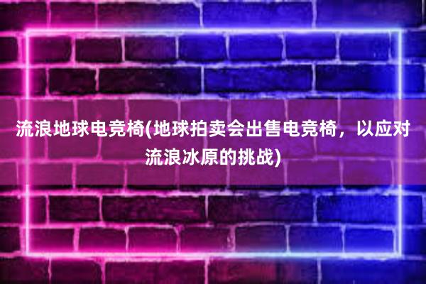 流浪地球电竞椅(地球拍卖会出售电竞椅，以应对流浪冰原的挑战)