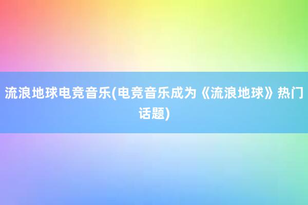 流浪地球电竞音乐(电竞音乐成为《流浪地球》热门话题)