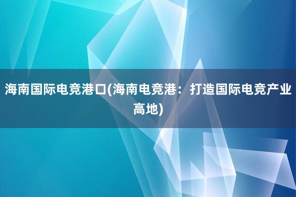 海南国际电竞港口(海南电竞港：打造国际电竞产业高地)