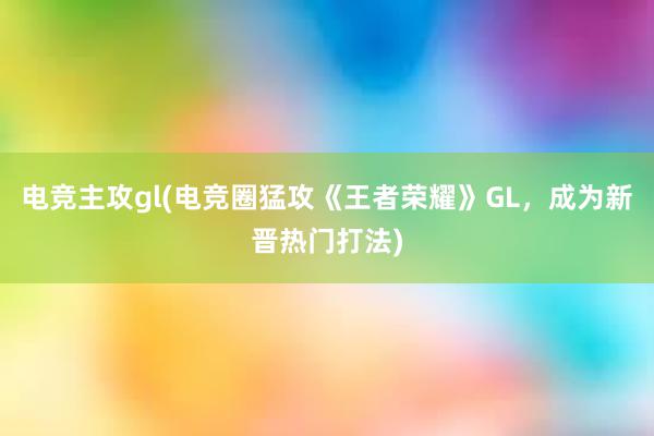 电竞主攻gl(电竞圈猛攻《王者荣耀》GL，成为新晋热门打法)