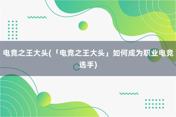 电竞之王大头(「电竞之王大头」如何成为职业电竞选手)