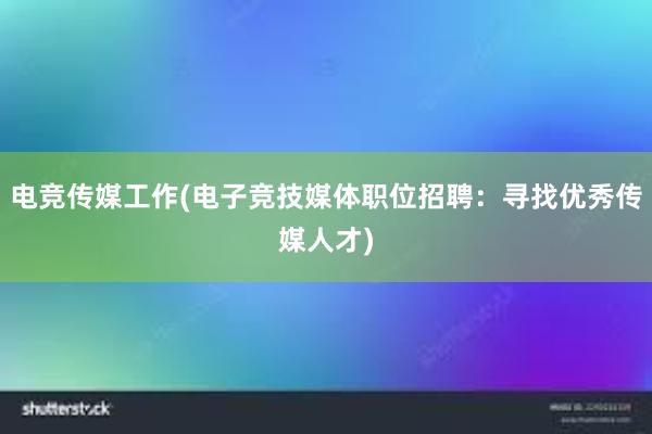 电竞传媒工作(电子竞技媒体职位招聘：寻找优秀传媒人才)